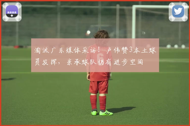 淘汰广东媒体采访！卢伟赞3本土球员发挥，亲承球队仍有进步空间