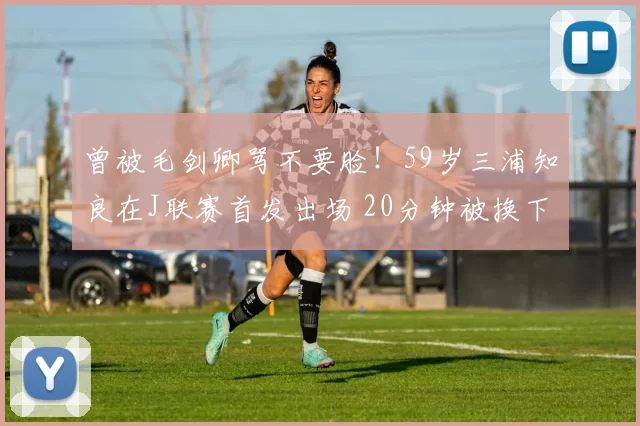 曾被毛剑卿骂不要脸！59岁三浦知良在J联赛首发出场 20分钟被换下