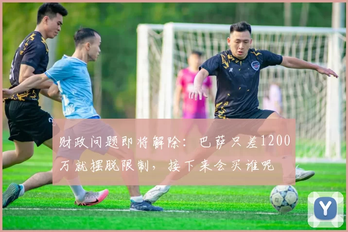 财政问题即将解除：巴萨只差1200万就摆脱限制，接下来会买谁呢