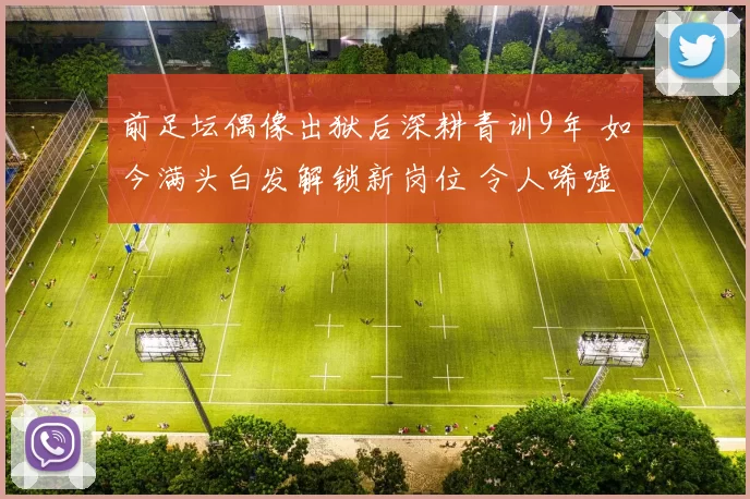 前足坛偶像出狱后深耕青训9年 如今满头白发解锁新岗位 令人唏嘘